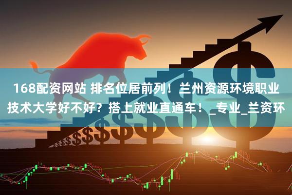 168配资网站 排名位居前列!兰州资源环境职业技术大学好不好?搭上就业直通车!_专业_兰资环
