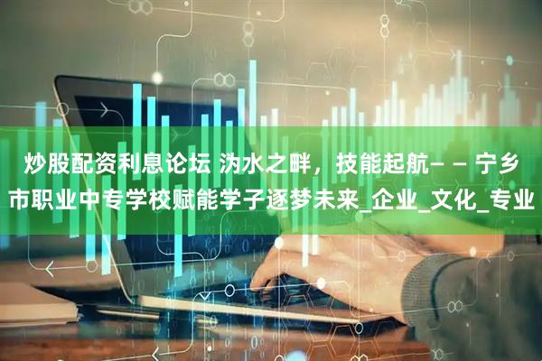 炒股配资利息论坛 沩水之畔，技能起航— — 宁乡市职业中专学校赋能学子逐梦未来_企业_文化_专业