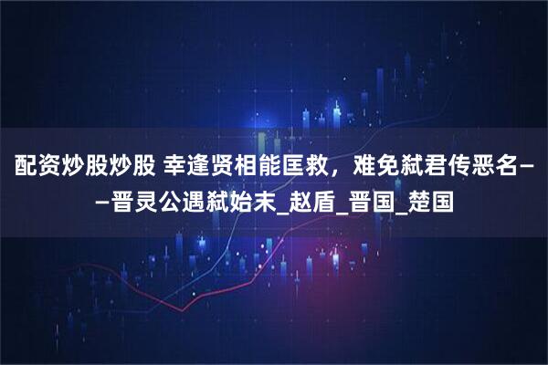 配资炒股炒股 幸逢贤相能匡救,难免弑君传恶名——晋灵公遇弑始末_赵盾_晋国_楚国