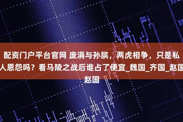 配资门户平台官网 庞涓与孙膑,两虎相争,只是私人恩怨吗?看马陵之战后谁占了便宜_魏国_齐国_赵国