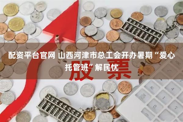 配资平台官网 山西河津市总工会开办暑期“爱心托管班”解民忧