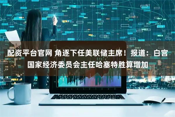 配资平台官网 角逐下任美联储主席!报道:白宫国家经济委员会主任哈塞特胜算增加