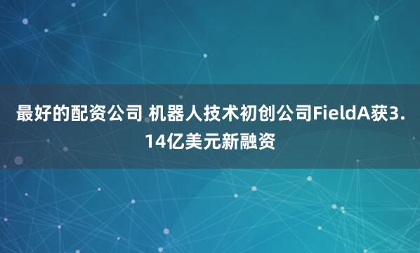最好的配资公司 机器人技术初创公司FieldA获3.14亿美元新融资