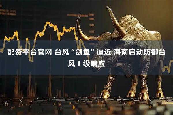 配资平台官网 台风“剑鱼”逼近 海南启动防御台风Ⅰ级响应