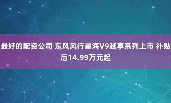 最好的配资公司 东风风行星海V9越享系列上市 补贴后14.99万元起