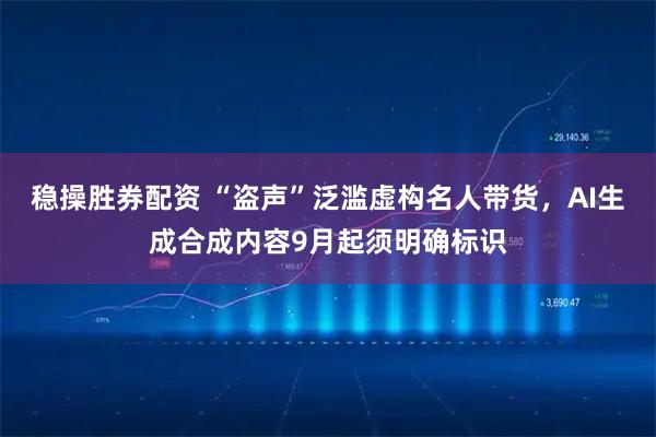 稳操胜券配资 “盗声”泛滥虚构名人带货,AI生成合成内容9月起须明确标识