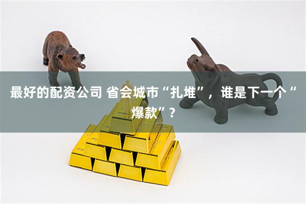 最好的配资公司 省会城市“扎堆”,谁是下一个“爆款”?