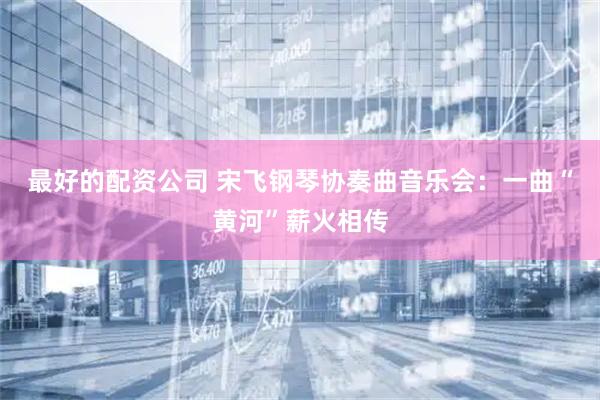 最好的配资公司 宋飞钢琴协奏曲音乐会:一曲“黄河”薪火相传