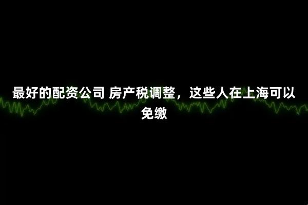 最好的配资公司 房产税调整,这些人在上海可以免缴