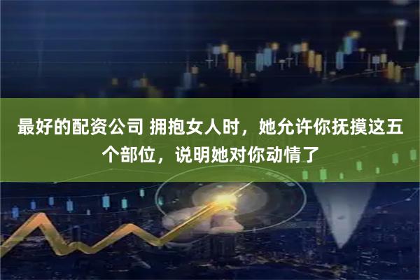 最好的配资公司 拥抱女人时，她允许你抚摸这五个部位，说明她对你动情了
