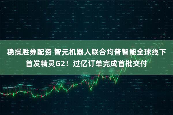 稳操胜券配资 智元机器人联合均普智能全球线下首发精灵G2！过亿订单完成首批交付