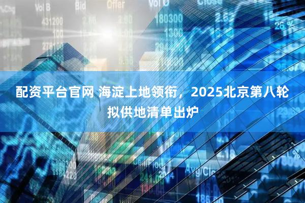 配资平台官网 海淀上地领衔，2025北京第八轮拟供地清单出炉