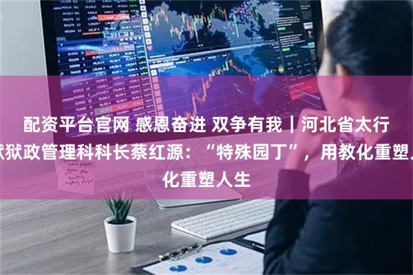 配资平台官网 感恩奋进 双争有我｜河北省太行监狱狱政管理科科长蔡红源：“特殊园丁”，用教化重塑人生