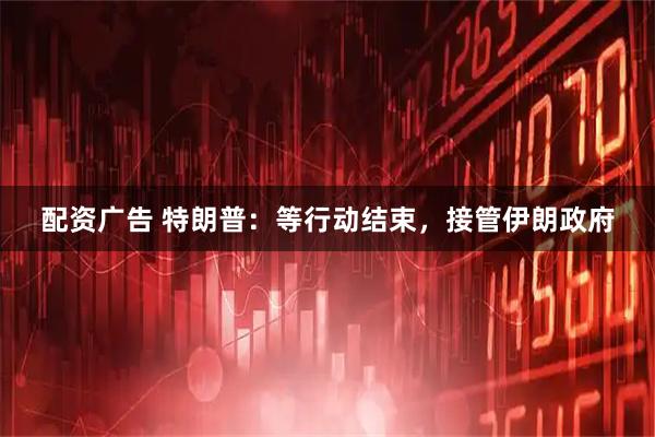 配资广告 特朗普：等行动结束，接管伊朗政府