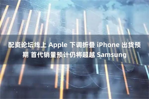 配资论坛线上 Apple 下调折叠 iPhone 出货预期 首代销量预计仍将超越 Samsung