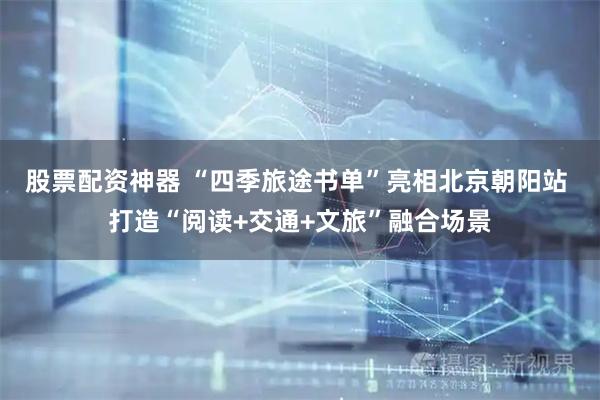股票配资神器 “四季旅途书单”亮相北京朝阳站 打造“阅读+交通+文旅”融合场景